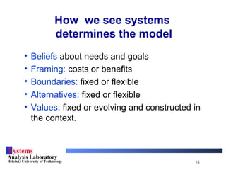 Systems
Analysis Laboratory
Helsinki University of Technology 15
How we see systems
determines the model
• Beliefs about needs and goals
• Framing: costs or benefits
• Boundaries: fixed or flexible
• Alternatives: fixed or flexible
• Values: fixed or evolving and constructed in
the context.
 