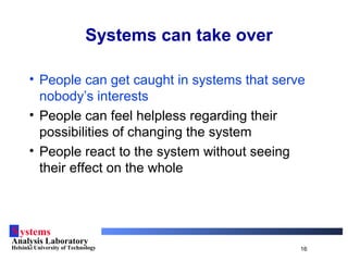 Systems
Analysis Laboratory
Helsinki University of Technology 16
Systems can take over
• People can get caught in systems that serve
nobody’s interests
• People can feel helpless regarding their
possibilities of changing the system
• People react to the system without seeing
their effect on the whole
 