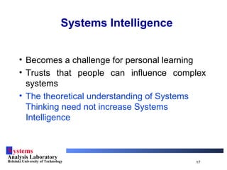 Systems
Analysis Laboratory
Helsinki University of Technology 17
Systems Intelligence
• Becomes a challenge for personal learning
• Trusts that people can influence complex
systems
• The theoretical understanding of Systems
Thinking need not increase Systems
Intelligence
 