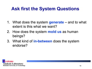 Systems
Analysis Laboratory
Helsinki University of Technology 18
1. What does the system generate – and to what
extent is this what we want?
2. How does the system mold us as human
beings?
3. What kind of in-between does the system
endorse?
Ask first the System Questions
 