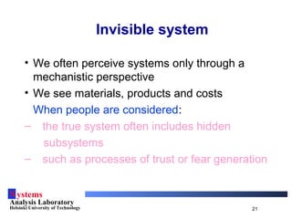 Systems
Analysis Laboratory
Helsinki University of Technology 21
Invisible system
• We often perceive systems only through a
mechanistic perspective
• We see materials, products and costs
When people are considered:
– the true system often includes hidden
subsystems
– such as processes of trust or fear generation
 