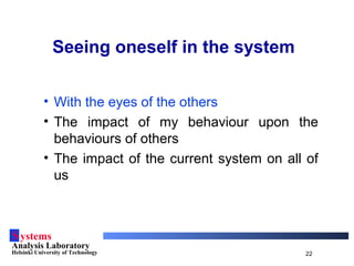Systems
Analysis Laboratory
Helsinki University of Technology 22
Seeing oneself in the system
• With the eyes of the others
• The impact of my behaviour upon the
behaviours of others
• The impact of the current system on all of
us
 