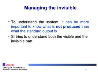 Systems
Analysis Laboratory
Helsinki University of Technology 23
Managing the invisible
• To understand the system, it can be more
important to know what is not produced than
what the standard output is
• SI tries to understand both the visible and the
invisible part
 