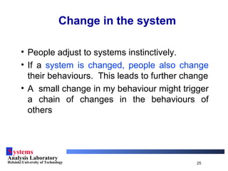Systems
Analysis Laboratory
Helsinki University of Technology 25
Change in the system
• People adjust to systems instinctively.
• If a system is changed, people also change
their behaviours. This leads to further change
• A small change in my behaviour might trigger
a chain of changes in the behaviours of
others
 