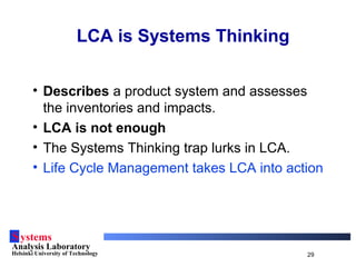 Systems
Analysis Laboratory
Helsinki University of Technology 29
LCA is Systems Thinking
• Describes a product system and assesses
the inventories and impacts.
• LCA is not enough
• The Systems Thinking trap lurks in LCA.
• Life Cycle Management takes LCA into action
 