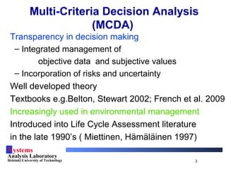 Systems
Analysis Laboratory
Helsinki University of Technology 3
Multi-Criteria Decision Analysis
(MCDA)
Transparency in decision making
– Integrated management of
objective data and subjective values
– Incorporation of risks and uncertainty
Well developed theory
Textbooks e.g.Belton, Stewart 2002; French et al. 2009
Increasingly used in environmental management
Introduced into Life Cycle Assessment literature
in the late 1990’s ( Miettinen, Hämäläinen 1997)
 