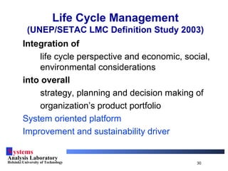 Systems
Analysis Laboratory
Helsinki University of Technology 30
Life Cycle Management
(UNEP/SETAC LMC Definition Study 2003)
Integration of
life cycle perspective and economic, social,
environmental considerations
into overall
strategy, planning and decision making of
organization’s product portfolio
System oriented platform
Improvement and sustainability driver
 