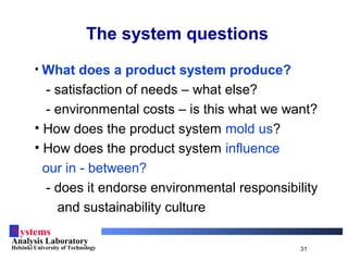 Systems
Analysis Laboratory
Helsinki University of Technology 31
The system questions
• What does a product system produce?
- satisfaction of needs – what else?
- environmental costs – is this what we want?
• How does the product system mold us?
• How does the product system influence
our in - between?
- does it endorse environmental responsibility
and sustainability culture
 