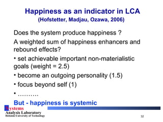 Systems
Analysis Laboratory
Helsinki University of Technology 32
Happiness as an indicator in LCA
(Hofstetter, Madjau, Ozawa, 2006)
Does the system produce happiness ?
A weighted sum of happiness enhancers and
rebound effects?
• set achievable important non-materialistic
goals (weight = 2.5)
• become an outgoing personality (1.5)
• focus beyond self (1)
• ……….
But - happiness is systemic
 