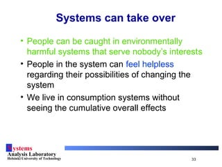 Systems
Analysis Laboratory
Helsinki University of Technology 33
Systems can take over
• People can be caught in environmentally
harmful systems that serve nobody’s interests
• People in the system can feel helpless
regarding their possibilities of changing the
system
• We live in consumption systems without
seeing the cumulative overall effects
 