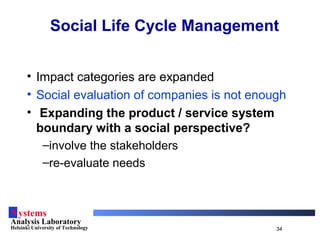 Systems
Analysis Laboratory
Helsinki University of Technology 34
Social Life Cycle Management
• Impact categories are expanded
• Social evaluation of companies is not enough
• Expanding the product / service system
boundary with a social perspective?
–involve the stakeholders
–re-evaluate needs
 