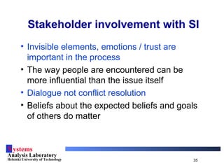 Systems
Analysis Laboratory
Helsinki University of Technology 35
Stakeholder involvement with SI
• Invisible elements, emotions / trust are
important in the process
• The way people are encountered can be
more influential than the issue itself
• Dialogue not conflict resolution
• Beliefs about the expected beliefs and goals
of others do matter
 