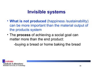 Systems
Analysis Laboratory
Helsinki University of Technology 39
Invisible systems
• What is not produced (happiness /sustainability)
can be more important than the material output of
the products system
• The process of achieving a social goal can
matter more than the end product:
-buying a bread or home baking the bread
 
