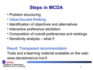 Systems
Analysis Laboratory
Helsinki University of Technology 4
Steps in MCDA
• Problem structuring
• Value focused thinking
• Identification of objectives and alternatives
• Interactive preference elicitation
• Composition of overall preferences and rankings
• Sensitivity analysis – what if
Result: Transparent recommendation
Tools and e-learning material available on the web:
www.decisionarium.hut.fi
 