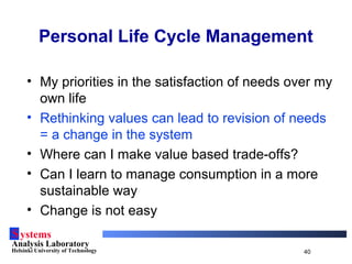Systems
Analysis Laboratory
Helsinki University of Technology 40
• My priorities in the satisfaction of needs over my
own life
• Rethinking values can lead to revision of needs
= a change in the system
• Where can I make value based trade-offs?
• Can I learn to manage consumption in a more
sustainable way
• Change is not easy
Personal Life Cycle Management
 