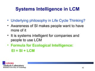 Systems
Analysis Laboratory
Helsinki University of Technology 42
• Underlying philosophy in Life Cycle Thinking?
• Awareness of SI makes people want to have
more of it
• It is systems intelligent for companies and
people to use LCM
• Formula for Ecological Intelligence:
EI = SI + LCM
Systems Intelligence in LCM
 