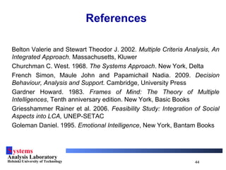 Systems
Analysis Laboratory
Helsinki University of Technology 44
References
Belton Valerie and Stewart Theodor J. 2002. Multiple Criteria Analysis, An
Integrated Approach. Massachusetts, Kluwer
Churchman C. West. 1968. The Systems Approach. New York, Delta
French Simon, Maule John and Papamichail Nadia. 2009. Decision
Behaviour, Analysis and Support. Cambridge, University Press
Gardner Howard. 1983. Frames of Mind: The Theory of Multiple
Intelligences, Tenth anniversary edition. New York, Basic Books
Griesshammer Rainer et al. 2006. Feasibility Study: Integration of Social
Aspects into LCA, UNEP-SETAC
Goleman Daniel. 1995. Emotional Intelligence, New York, Bantam Books
 