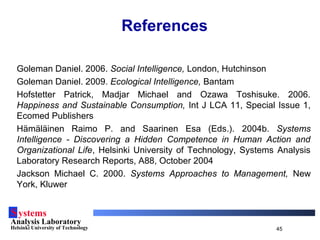 Systems
Analysis Laboratory
Helsinki University of Technology 45
References
Goleman Daniel. 2006. Social Intelligence, London, Hutchinson
Goleman Daniel. 2009. Ecological Intelligence, Bantam
Hofstetter Patrick, Madjar Michael and Ozawa Toshisuke. 2006.
Happiness and Sustainable Consumption, Int J LCA 11, Special Issue 1,
Ecomed Publishers
Hämäläinen Raimo P. and Saarinen Esa (Eds.). 2004b. Systems
Intelligence - Discovering a Hidden Competence in Human Action and
Organizational Life, Helsinki University of Technology, Systems Analysis
Laboratory Research Reports, A88, October 2004
Jackson Michael C. 2000. Systems Approaches to Management, New
York, Kluwer
 