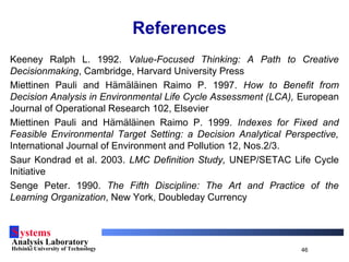 Systems
Analysis Laboratory
Helsinki University of Technology 46
References
Keeney Ralph L. 1992. Value-Focused Thinking: A Path to Creative
Decisionmaking, Cambridge, Harvard University Press
Miettinen Pauli and Hämäläinen Raimo P. 1997. How to Benefit from
Decision Analysis in Environmental Life Cycle Assessment (LCA), European
Journal of Operational Research 102, Elsevier
Miettinen Pauli and Hämäläinen Raimo P. 1999. Indexes for Fixed and
Feasible Environmental Target Setting: a Decision Analytical Perspective,
International Journal of Environment and Pollution 12, Nos.2/3.
Saur Kondrad et al. 2003. LMC Definition Study, UNEP/SETAC Life Cycle
Initiative
Senge Peter. 1990. The Fifth Discipline: The Art and Practice of the
Learning Organization, New York, Doubleday Currency
 