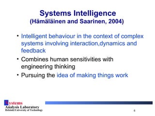Systems
Analysis Laboratory
Helsinki University of Technology 6
Systems Intelligence
(Hämäläinen and Saarinen, 2004)
• Intelligent behaviour in the context of complex
systems involving interaction,dynamics and
feedback
• Combines human sensitivities with
engineering thinking
• Pursuing the idea of making things work
 
