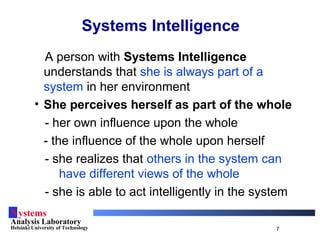 Systems
Analysis Laboratory
Helsinki University of Technology 7
Systems Intelligence
A person with Systems Intelligence
understands that she is always part of a
system in her environment
• She perceives herself as part of the whole
- her own influence upon the whole
- the influence of the whole upon herself
- she realizes that others in the system can
have different views of the whole
- she is able to act intelligently in the system
 