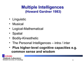 Systems
Analysis Laboratory
Helsinki University of Technology 9
Multiple Intelligences
(Howard Gardner 1983)
• Linguistic
• Musical
• Logical-Mathematical
• Spatial
• Bodily-Kinesthetic
• The Personal Intelligences – intra / inter
• Plus higher-level cognitive capacities e.g.
common sense and wisdom
 
