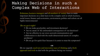 Making Decisions in such a
Complex Web of Interactions
Politicians, business managers and all members of society have to make
important decisions on a daily basis in the complex web in which business,
social issues, finance and economics, environment, politics and culture are all
highly interconnected
Do we get it right?
• Do we make good policy and investment decisions?
• Are we aware of the unintended consequences of our decisions?
• Are we effective in our cross-sectoral communication and
collaboration to deal with the multi-dimensional nature of complex
problems?
• Do we go for quick fixes because it is easier to treat the symptoms?
OR
Do we urgently need new and innovative ways of thinking and a fresh
approach and tools to deal with the problems facing our society?
12
 
