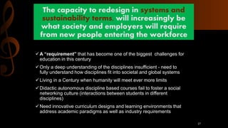 The capacity to redesign in systems and
sustainability terms, will increasingly be
what society and employers will require
from new people entering the workforce
A “requirement” that has become one of the biggest challenges for
education in this century
Only a deep understanding of the disciplines insufficient - need to
fully understand how disciplines fit into societal and global systems
Living in a Century when humanity will meet ever more limits
Didactic autonomous discipline based courses fail to foster a social
networking culture (interactions between students in different
disciplines)
Need innovative curriculum designs and learning environments that
address academic paradigms as well as industry requirements
17
 