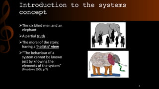 Introduction to the systems
concept
The six blind men and an
elephant
A partial truth
The moral of the story:
having a ‘holistic’ view
“The behaviour of a
system cannot be known
just by knowing the
elements of the system”
(Meadows 2008, p.7)
4
 