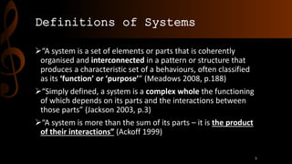 Definitions of Systems
“A system is a set of elements or parts that is coherently
organised and interconnected in a pattern or structure that
produces a characteristic set of a behaviours, often classified
as its ‘function’ or ‘purpose’” (Meadows 2008, p.188)
“Simply defined, a system is a complex whole the functioning
of which depends on its parts and the interactions between
those parts” (Jackson 2003, p.3)
“A system is more than the sum of its parts – it is the product
of their interactions” (Ackoff 1999)
5
 