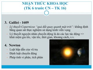 NHẬN THỨC KHOA HỌC
(TK 6 trước CN – TK 16)
3. Galilei - 1609
• Lý thuyết Copernicus “quả đất quay quanh mặt trời”: khẳng đ...