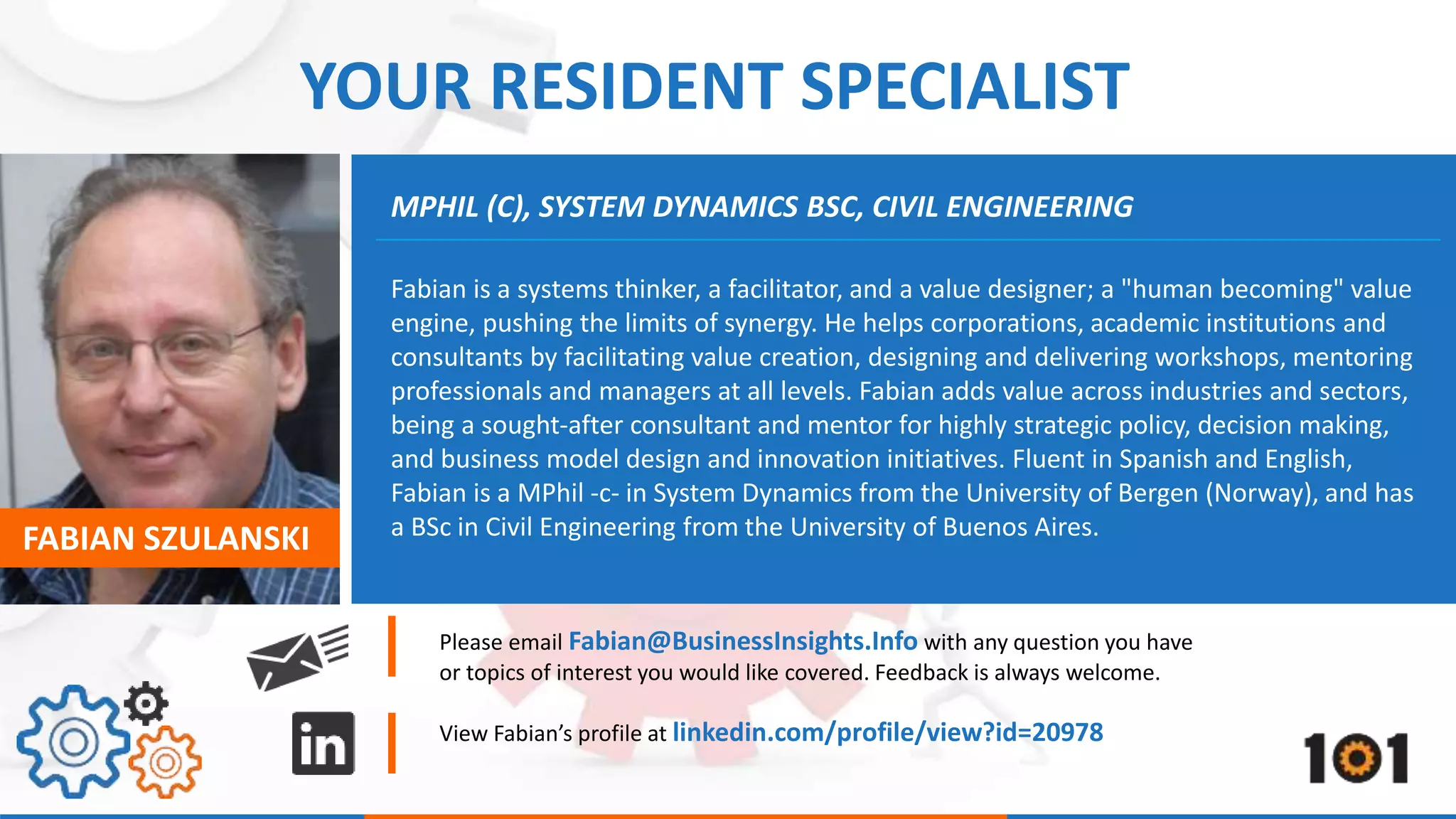 YOUR RESIDENT SPECIALIST 
MPHIL (C), SYSTEM DYNAMICS BSC, CIVIL ENGINEERING 
Fabian is a systems thinker, a facilitator, and a value designer; a "human becoming" value 
engine, pushing the limits of synergy. He helps corporations, academic institutions and 
consultants by facilitating value creation, designing and delivering workshops, mentoring 
professionals and managers at all levels. Fabian adds value across industries and sectors, 
being a sought-after consultant and mentor for highly strategic policy, decision making, 
and business model design and innovation initiatives. Fluent in Spanish and English, 
Fabian is a MPhil -c- in System Dynamics from the University of Bergen (Norway), and has 
a BSc in Civil Engineering from FABIAN SZULANSKI the University of Buenos Aires. 
Please email Fabian@BusinessInsights.Info with any question you have 
or topics of interest you would like covered. Feedback is always welcome. 
View Fabian’s profile at linkedin.com/profile/view?id=20978 
 