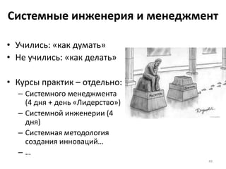 Системные инженерия и менеджмент
• Учились: «как думать»
• Не учились: «как делать»
• Курсы практик – отдельно:
– Системного менеджмента
(4 дня + день «Лидерство»)
– Системной инженерии (4
дня)
– Системная методология
создания инноваций…
– …
49
 