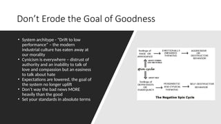 Don’t Erode the Goal of Goodness
• System architype - “Drift to low
performance” – the modern
industrial culture has eaten away at
our morality
• Cynicism is everywhere – distrust of
authority and an inability to talk of
love and compassion but an easiness
to talk about hate
• Expectations are lowered, the goal of
the system no longer uplift
• Don’t way the bad news MORE
heavily than the good
• Set your standards in absolute terms
 
