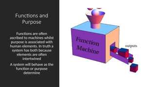 Functions and
Purpose
Functions are often
ascribed to machines whilst
purpose is associated with
human elements. In truth a
system has both because
elements are often
intertwined
A system will behave as the
function or purpose
determine
 