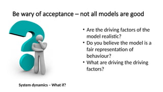 Be wary of acceptance – not all models are good
• Are the driving factors of the
model realistic?
• Do you believe the model is a
fair representation of
behaviour?
• What are driving the driving
factors?
System dynamics – What if?
 