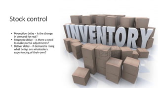Stock control
• Perception delay – is the change
in demand for real?
• Response delay – is there a need
to make partial adjustments?
• Deliver delay – If demand is rising
what delays are wholesalers
experiencing of their own?
 