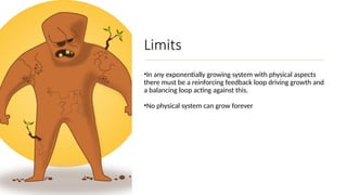 Limits
•In any exponentially growing system with physical aspects
there must be a reinforcing feedback loop driving growth and
a balancing loop acting against this.
•No physical system can grow forever
 