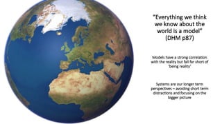 “Everything we think
we know about the
world is a model”
(DHM p87)
Models have a strong correlation
with the reality but fall far short of
‘being reality’
Systems are our longer term
perspectives – avoiding short term
distractions and focusing on the
bigger picture
 