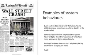 Examples of system
behaviours
Event analysis does not predict the future; has no
ability to change behaviours or achieve stability in the
stock market
Behaviour based models emphasise the ‘system
flows’ and play down the ‘system stock’ since flows
move quickly and stocks respond slowly.
Feedback between flow and stock is ignored placing
the focus on changing the flows.
FLUX
 