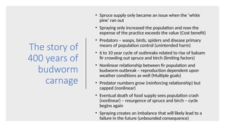 The story of
400 years of
budworm
carnage
• Spruce supply only became an issue when the ‘white
pine’ ran out
• Spraying only increased the population and now the
expense of the practice exceeds the value (Cost benefit)
• Predators – wasps, birds, spiders and disease primary
means of population control (unintended harm)
• 6 to 10 year cycle of outbreaks related to rise of balsam
fir crowding out spruce and birch (limiting factors)
• Nonlinear relationship between fir population and
budworm outbreak – reproduction dependent upon
weather conditions as well (Multiple goals)
• Predator numbers grow (reinforcing relationship) but
capped (nonlinear)
• Eventual death of food supply sees population crash
(nonlinear) – resurgence of spruce and birch – cycle
begins again
• Spraying creates an imbalance that will likely lead to a
failure in the future (unbounded consequence)
 