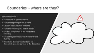 Boundaries – where are they?
Beware the clouds –
• Main source of system surprises
• Mark the beginning an end of flows
• Clouds = Stocks, sources and sinks
• Mark the ‘boundary of a system model’
• Greatest complexities at the point of the
boundary
• Can be the greatest sources of creativity and
diversity
• Boundaries drawn around systems are
dependent upon the purpose of the discussion
 