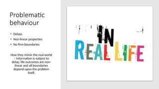 Problematic
behaviour
• Delays
• Non-linear properties
• No firm boundaries
How they mimic the real world
– information is subject to
delay; life outcomes are non-
linear and all boundaries
depend upon the problem
itself.
 