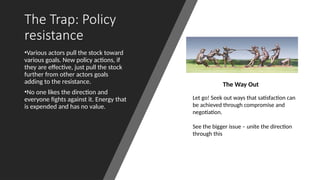 The Trap: Policy
resistance
•Various actors pull the stock toward
various goals. New policy actions, if
they are effective, just pull the stock
further from other actors goals
adding to the resistance.
•No one likes the direction and
everyone fights against it. Energy that
is expended and has no value.
The Way Out
Let go! Seek out ways that satisfaction can
be achieved through compromise and
negotiation.
See the bigger issue – unite the direction
through this
 