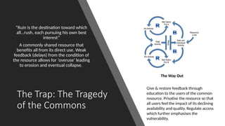 The Trap: The Tragedy
of the Commons
“Ruin is the destination toward which
all…rush, each pursuing his own best
interest”
A commonly shared resource that
benefits all from its direct use. Weak
feedback (delays) from the condition of
the resource allows for ‘overuse’ leading
to erosion and eventual collapse.
The Way Out
Give & restore feedback through
education to the users of the common
resource. Privatise the resource so that
all users feel the impact of its declining
availability and quality. Regulate access
which further emphasises the
vulnerability.
 