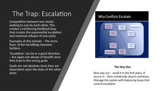 The Trap: Escalation
Competition between two stocks
seeking to out-do each other. This
creates a reinforcing feedback loop
that creates the exponential escalation
and eventual collapse of one party.
Examples of this include – The Arms
Race, tit-for-tat killings between
factions.
‘Escalation’ can be in a good direction
– but again not always of benefit since
they lead to the wrong goals
Goals are not absolute since they are
dependent upon the state of the other
actor.
The Way Out
Best way out – avoid it in the first place. If
you’re in – then unilaterally disarm and leave.
Manage the system with balancing loops that
control escalation
 