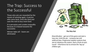 The Trap: Success to
the Successful
Those who win are rewarded by the
means of winning again. A person
who owns land, rents the land and
uses the rent to buy more land.
It is pervasive and creates inequality
because it is biased towards the
successful.
Winner takes all – losers are
eliminated
The Way Out
Diversification – get out of this game and start a
new one. Limit the pie – company law and
antitrust laws. Progressive taxation systems that
aim to rebalance the system. Start a fresh at each
round – inheritance tax to remove the ‘leg-up’
children get.
 