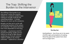 The Trap: Shifting the
Burden to the Intervenor
The shifting of the burden to an
intervenor is when the enacted
solution to a systemic problem does
nothing to actually eradicate the
underlying problem – it simply
disguises or covers up the symptoms.
Atrophy can then set in as the self-
maintaining functions of the system
are weakened. The system becomes
even more dependent on the drug.
Examples – a businesses need for
perpetual funding; health and our
reliance on drugs to fight disease
weakening our immune systems;
children’s ability to do mental
arithmetic – replaced by a calculator
The Way Out
Avoid getting in – but of you are in, be aware
of all the signs and symptoms of masking.
Move the goals of the system from short
term to longer term.
 