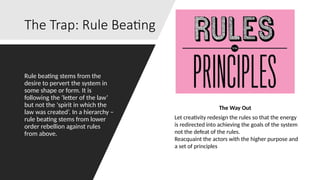 The Trap: Rule Beating
Rule beating stems from the
desire to pervert the system in
some shape or form. It is
following the ‘letter of the law’
but not the ‘spirit in which the
law was created’. In a hierarchy –
rule beating stems from lower
order rebellion against rules
from above.
The Way Out
Let creativity redesign the rules so that the energy
is redirected into achieving the goals of the system
not the defeat of the rules.
Reacquaint the actors with the higher purpose and
a set of principles
 