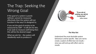 The Trap: Seeking the
Wrong Goal
If the goal of a system is poorly
defined, cannot be measured
effectively then the system will not
function in the way it is designed to.
If you set the goal of society to be
measured by GNP – it will aim for this.
If we seek to measure well-being then
this will be the desired target.
What we aim for – the system will
obediently work to produce it
The Way Out
Understand the most desirable system
behaviours and be specific. Take care not to
create a system of effort but not results –
since you will end up with effort and no
results
 